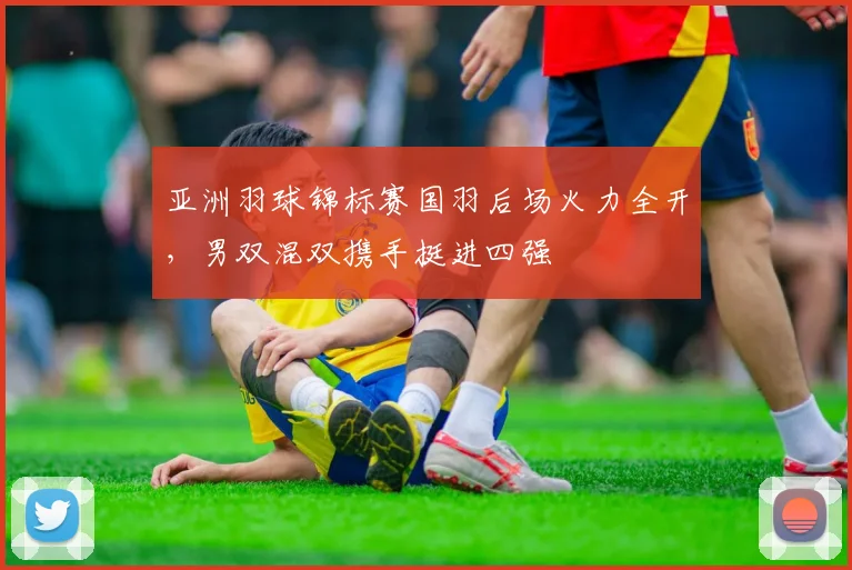 亚洲羽球锦标赛国羽后场火力全开，男双混双携手挺进四强